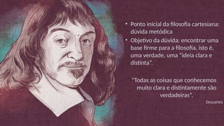 • Ponto inicial da filosofia cartesiana:
dúvida metódica
• Objetivo da dúvida: encontrar uma
base firme para a filosofia, isto é,
uma verdade, uma “ideia clara e
distinta”.
“Todas as coisas que conhecemos
muito clara e distintamente são
verdadeiras”.
Descartes
 