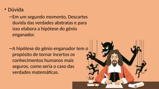 • Dúvida
–Em um segundo momento, Descartes
duvida das verdades abstratas e para
isso elabora a hipótese do gênio
enganador.
–A hipótese do gênio enganador tem o
propósito de tornar incertos os
conhecimentos humanos mais
seguros, como seria o caso das
verdades matemáticas.
 