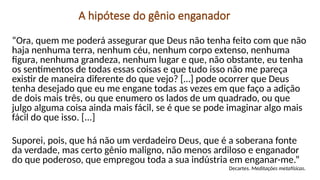 A hipótese do gênio enganador
“Ora, quem me poderá assegurar que Deus não tenha feito com que não
haja nenhuma terra, nenhum céu, nenhum corpo extenso, nenhuma
figura, nenhuma grandeza, nenhum lugar e que, não obstante, eu tenha
os sentimentos de todas essas coisas e que tudo isso não me pareça
existir de maneira diferente do que vejo? […] pode ocorrer que Deus
tenha desejado que eu me engane todas as vezes em que faço a adição
de dois mais três, ou que enumero os lados de um quadrado, ou que
julgo alguma coisa ainda mais fácil, se é que se pode imaginar algo mais
fácil do que isso. [...]
Suporei, pois, que há não um verdadeiro Deus, que é a soberana fonte
da verdade, mas certo gênio maligno, não menos ardiloso e enganador
do que poderoso, que empregou toda a sua indústria em enganar-me.”
Decartes. Meditações metafísicas.
 