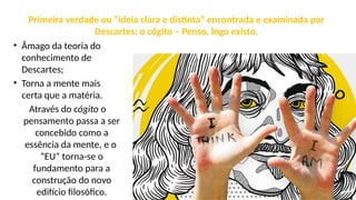 Primeira verdade ou “ideia clara e distinta” encontrada e examinada por
Descartes: o cógito – Penso, logo existo.
• Âmago da teoria do
conhecimento de
Descartes;
• Torna a mente mais
certa que a matéria.
Através do cógito o
pensamento passa a ser
concebido como a
essência da mente, e o
“EU” torna-se o
fundamento para a
construção do novo
edifício filosófico.
 