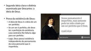• Segunda ideia clara e distinta
examinada por Descartes: a
ideia de Deus.
• Prova da existência de Deus:
– A ideia de Deus é a ideia de um
ser perfeito;
– Se um ser é perfeito, ele deve
ter a perfeição da existência,
caso contrário lhe faltaria algo
para ser perfeito.
– Logo, Deus possui existência
independente do pensamento
da coisa pensante que é
imperfeita.
 