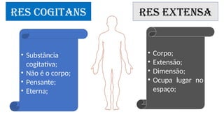 RES COGITANS RES EXTENSA
• Substância
cogitativa;
• Não é o corpo;
• Pensante;
• Eterna;
• Corpo;
• Extensão;
• Dimensão;
• Ocupa lugar no
espaço;
 