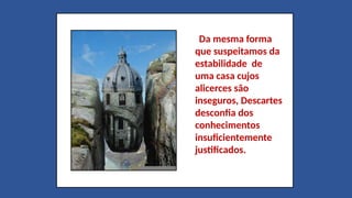 Da mesma forma
que suspeitamos da
estabilidade de
uma casa cujos
alicerces são
inseguros, Descartes
desconfia dos
conhecimentos
insuficientemente
justificados.
 