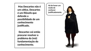 Mas Descartes não é
um cético, Descartes
é um filósofo que
defende a
possibilidade de um
conhecimento
justificado.
Descartes vai então
procurar resolver o
problema da (má)
fundamentação do
conhecimento.
Há de haver um
modo de
conhecer
justificadamente.
 