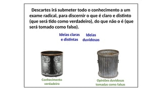 Descartes irá submeter todo o conhecimento a um
exame radical, para discernir o que é claro e distinto
(que será tido como verdadeiro), do que não o é (que
será tomado como falso).
Ideias claras
e distintas
Ideias
duvidosas
Conhecimento
verdadeiro
Opiniões duvidosas
tomadas como falsas
 