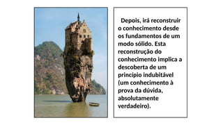 Depois, irá reconstruir
o conhecimento desde
os fundamentos de um
modo sólido. Esta
reconstrução do
conhecimento implica a
descoberta de um
princípio indubitável
(um conhecimento à
prova da dúvida,
absolutamente
verdadeiro).
 