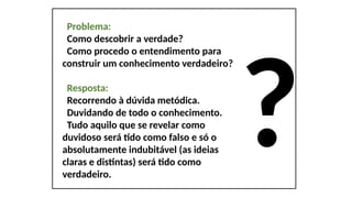 ?
Problema:
Como descobrir a verdade?
Como procedo o entendimento para
construir um conhecimento verdadeiro?
Resposta:
Recorrendo à dúvida metódica.
Duvidando de todo o conhecimento.
Tudo aquilo que se revelar como
duvidoso será tido como falso e só o
absolutamente indubitável (as ideias
claras e distintas) será tido como
verdadeiro.
 