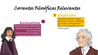 Correntes Filosóficas Relevantes
1 Empirismo
Desenvolvido por Locke,
Berkeley e Hume, defendia
que todo conhecimento
deriva da experiência e da
observação.
2
Racionalismo
Inaugurado por Descartes,
argumentava que a razão
era a fonte do
conhecimento verdadeiro
e que algumas verdades
eram inatas ao ser
humano.
 