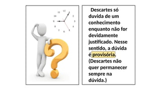 Descartes só
duvida de um
conhecimento
enquanto não for
devidamente
justificado. Nesse
sentido, a dúvida
é provisória.
(Descartes não
quer permanecer
sempre na
dúvida.)
 