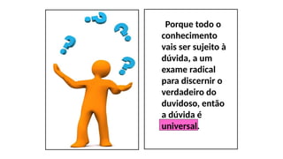 Porque todo o
conhecimento
vais ser sujeito à
dúvida, a um
exame radical
para discernir o
verdadeiro do
duvidoso, então
a dúvida é
universal.
 