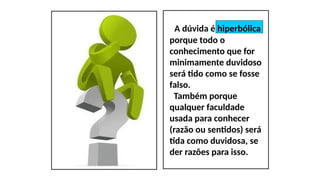 A dúvida é hiperbólica
porque todo o
conhecimento que for
minimamente duvidoso
será tido como se fosse
falso.
Também porque
qualquer faculdade
usada para conhecer
(razão ou sentidos) será
tida como duvidosa, se
der razões para isso.
 