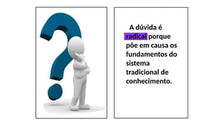 A dúvida é
radical porque
põe em causa os
fundamentos do
sistema
tradicional de
conhecimento.
 
