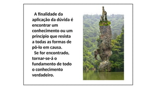 A finalidade da
aplicação da dúvida é
encontrar um
conhecimento ou um
princípio que resista
a todas as formas de
pô-lo em causa.
Se for encontrado,
tornar-se-á o
fundamento de todo
o conhecimento
verdadeiro.
 