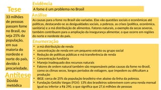 33 milhões
de pessoas
passam fome
no Brasil, ou
seja 25% da
população,
em sua
maioria do
nordeste e
norte do país,
devido à
precariedade.
Tese
Dúvida
metódica
Antítese
Evidência
Análise
Enumeração
A fome é um problema no Brasil
As causas para a fome no Brasil são variadas. Elas vão questões sociais e econômicas até
políticas, destacando-se as desigualdades sociais, a pobreza, as crises (política, econômica,
sanitária) e a má distribuição de alimentos. Fatores naturais, a exemplo da secas severas,
também contribuem para a ampliação da insegurança alimentar, o que ocorre em regiões
do norte e nordeste do país.
• a má distribuição de renda
• concentração de renda em um pequeno estrato ou grupo social
• Redução de políticas públicas e má transferência de renda
• Concentração fundiária
• Manejo inadequado dos recursos naturais
• Fatores de ordem natural também são responsáveis pelas causas da fome no Brasil,
como os climas secos, longos períodos de estiagem, que impedem ou dificultam a
produção
• IBGE: cerca de 25% da população brasileira vive abaixo da linha da pobreza.
• Fundação Getúlio Vargas (FGV): 13% dos brasileiros sobrevivem com uma renda mensal
igual ou inferior a R$ 290, o que significa que 27,6 milhões de pessoas
 