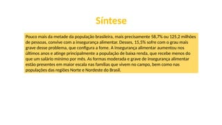 Síntese
Pouco mais da metade da população brasileira, mais precisamente 58,7% ou 125,2 milhões
de pessoas, convive com a insegurança alimentar. Desses, 15,5% sofre com o grau mais
grave desse problema, que configura a fome. A insegurança alimentar aumentou nos
últimos anos e atinge principalmente a população de baixa renda, que recebe menos do
que um salário mínimo por mês. As formas moderada e grave de insegurança alimentar
estão presentes em maior escala nas famílias que vivem no campo, bem como nas
populações das regiões Norte e Nordeste do Brasil.
 