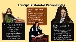 Principais Filósofos Racionalistas
René Descartes (1596-1650)
Considerado o pai do
racionalismo,
Descartes
estabeleceu as bases
da filosofia moderna
com sua famosa
frase "Penso, logo
existo".
Baruch Spinoza (1632-
1677)
Spinoza desenvolveu
uma filosofia panteísta,
em que Deus é a
própria natureza, e
defendeu a unidade
entre mente e corpo.
Gottfried Leibniz (1646-
1716)
Leibniz propôs a teoria
das mônadas,
partículas infinitas que
constituem a realidade,
e introduziu o conceito
de "melhor dos mundos
possíveis".
 