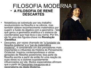 FILOSOFIA MODERNA II 
• A FILOSOFIA DE RENÉ 
DESCARTES 
• Notabilizou-se sobretudo por seu trabalho 
revolucionário na filosofia e na ciência, mas 
também obteve reconhecimento matemático por 
sugerir a fusão da álgebra com a geometria - fato 
que gerou a geometria analítica e o sistema de 
coordenadas que hoje leva o seu nome. Por fim, 
ele foi uma das figuras-chave na Revolução 
Científica. 
• Descartes, por vezes chamado de "o fundador da 
filosofia moderna" e o "pai da matemática 
moderna", é considerado um dos pensadores mais 
importantes e influentes da História do Pensamento 
Ocidental. Inspirou contemporâneos e várias 
gerações de filósofos posteriores; boa parte da 
filosofia escrita a partir de então foi uma reação às 
suas obras ou a autores supostamente 
influenciados por ele. Muitos especialistas afirmam 
que a partir de Descartes inaugurou-se o 
racionalismo da Idade Moderna. 
 