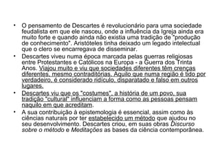 • O pensamento de Descartes é revolucionário para uma sociedade 
feudalista em que ele nasceu, onde a influência da Igreja ainda era 
muito forte e quando ainda não existia uma tradição de "produção 
de conhecimento". Aristóteles tinha deixado um legado intelectual 
que o clero se encarregava de disseminar. 
• Descartes viveu numa época marcada pelas guerras religiosas 
entre Protestantes e Católicos na Europa - a Guerra dos Trinta 
Anos. Viajou muito e viu que sociedades diferentes têm crenças 
diferentes, mesmo contraditórias. Aquilo que numa região é tido por 
verdadeiro, é considerado ridículo, disparatado e falso em outros 
lugares. 
• Descartes viu que os "costumes", a história de um povo, sua 
tradição "cultural" influenciam a forma como as pessoas pensam 
naquilo em que acreditam. 
• A sua contribuição à epistemologia é essencial, assim como às 
ciências naturais por ter estabelecido um método que ajudou no 
seu desenvolvimento. Descartes criou, em suas obras Discurso 
sobre o método e Meditações as bases da ciência contemporânea. 
 