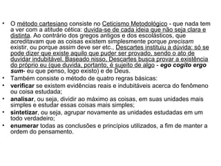 • O método cartesiano consiste no Ceticismo Metodológico - que nada tem 
a ver com a atitude cética: duvida-se de cada ideia que não seja clara e 
distinta. Ao contrário dos gregos antigos e dos escolásticos, que 
acreditavam que as coisas existem simplesmente porque precisam 
existir, ou porque assim deve ser etc., Descartes instituiu a dúvida: só se 
pode dizer que existe aquilo que puder ser provado, sendo o ato de 
duvidar indubitável. Baseado nisso, Descartes busca provar a existência 
do próprio eu (que duvida, portanto, é sujeito de algo - ego cogito ergo 
sum- eu que penso, logo existo) e de Deus. 
• Também consiste o método de quatro regras básicas: 
• verificar se existem evidências reais e indubitáveis acerca do fenômeno 
ou coisa estudada; 
• analisar, ou seja, dividir ao máximo as coisas, em suas unidades mais 
simples e estudar essas coisas mais simples; 
• sintetizar, ou seja, agrupar novamente as unidades estudadas em um 
todo verdadeiro; 
• enumerar todas as conclusões e princípios utilizados, a fim de manter a 
ordem do pensamento. 
 