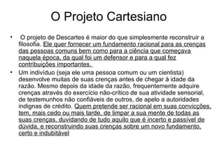 O Projeto Cartesiano 
• O projeto de Descartes é maior do que simplesmente reconstruir a 
filosofia. Ele quer fornecer um fundamento racional para as crenças 
das pessoas comuns bem como para a ciência que começava 
naquela época, da qual foi um defensor e para a qual fez 
contribuições importantes. 
• Um indivíduo (seja ele uma pessoa comum ou um cientista) 
desenvolve muitas de suas crenças antes de chegar à idade da 
razão. Mesmo depois da idade da razão, frequentemente adquire 
crenças através do exercício não-crítico de sua atividade sensorial, 
de testemunhos não confiáveis de outros, de apelo a autoridades 
indignas de crédito. Quem pretende ser racional em suas convicções, 
tem, mais cedo ou mais tarde, de limpar a sua mente de todas as 
suas crenças, duvidando de tudo aquilo que é incerto e passível de 
dúvida, e reconstruindo suas crenças sobre um novo fundamento, 
certo e indubitável 
 