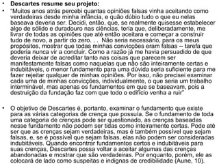 • Descartes resume seu projeto: 
• “Muitos anos atrás percebi quantas opiniões falsas vinha aceitando como 
verdadeiras desde minha infância, e quão dúbio tudo o que eu nelas 
baseava deveria ser. Decidi, então, que, se realmente quisesse estabelecer 
algo de sólido e duradouro nas ciências, teria que, deliberadamente, me 
livrar de todas as opiniões que até então aceitara e começar a construir 
tudo de novo, a partir do zero. . . Não seria necessário, para os meus 
propósitos, mostrar que todas minhas convicções eram falsas -- tarefa que 
poderia nunca vir a concluir. Como a razão já me havia persuadido de que 
deveria deixar de acreditar tanto nas coisas que parecem ser 
manifestamente falsas como naquelas que não são inteiramente certas e 
indubitáveis, o menor fundamento para uma dúvida seria suficiente para me 
fazer rejeitar qualquer de minhas opiniões. Por isso, não precisei examinar 
cada uma de minhas convicções, individualmente, o que seria um trabalho 
interminável, mas apenas os fundamentos em que se baseavam, pois a 
destruição da fundação faz com que todo o edifício venha a ruir” 
• O objetivo de Descartes é, portanto, examinar o fundamento que existe 
para as várias categorias de crença que possuía. Se o fundamento de toda 
uma categoria de crenças pode ser questionado, as crenças baseadas 
nesse fundamento não podem ser tidas como inteiramente certas. Pode até 
ser que as crenças sejam verdadeiras, mas é também possível que sejam 
falsas, e, se é possível que sejam falsas, elas não podem ser consideradas 
indubitáveis. Quando encontrar fundamentos certos e indubitáveis para 
suas crenças, Descartes possa voltar a aceitar algumas das crenças 
abandonadas e mostrar que são verdadeiras. Por enquanto, porém, ele as 
colocará de lado como suspeitas e indignas de credibilidade (Aune, 10). 
 