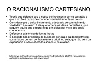 O RACIONALISMO CARTESIANO 
• Teoria que defende que o nosso conhecimento deriva da razão e 
que a razão é capaz de conhecer verdadeiramente as coisas. 
• Considera que o único instrumento adequado ao conhecimento 
verdadeiro é a razão: é ela que fornece as ideias normativas (que 
seguem aquilo que é regra) e os princípios por meio dos quais 
conhecemos. 
• Defende a existência de ideias inatas 
• É baseado nos princípios da busca da certeza e da demonstração, 
sustentados por um conhecimento a priori, ou seja, que não vêm da 
experiência e são elaborados somente pela razão. 
• http://www.authorstream.com/Presentation/rodrigolucheta-258283-racionalismo-cartesiano- 
entertainment-ppt-powerpoint/ 
