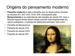 Origens do pensamento moderno 
• Filosofia moderna é toda a filosofia que se desenvolveu durante 
os séculos XV, XVI, XVII, XVIII, XIX; começando pelo 
Renascimento e se estendendo até meados do século XX, mas a 
filosofia desenvolvida dentro desse período está fragmentada em 
vários subtópicos, e escolas de diferentes períodos, tais como: 
• Filosofia da Renascença 
• Filosofia do século XVII 
• Filosofia do século XVIII 
• Filosofia do século XIX 
 