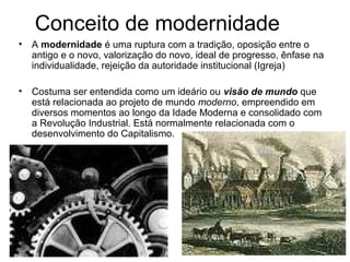 Conceito de modernidade 
• A modernidade é uma ruptura com a tradição, oposição entre o 
antigo e o novo, valorização do novo, ideal de progresso, ênfase na 
individualidade, rejeição da autoridade institucional (Igreja) 
• Costuma ser entendida como um ideário ou visão de mundo que 
está relacionada ao projeto de mundo moderno, empreendido em 
diversos momentos ao longo da Idade Moderna e consolidado com 
a Revolução Industrial. Está normalmente relacionada com o 
desenvolvimento do Capitalismo. 
 