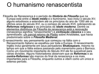 O humanismo renascentista 
Filosofia da Renascença é o período da História da Filosofia que na 
Europa está entre a Idade média e o Iluminismo. Isso inclui o século XV; 
alguns estudiosos a estendem até os princípios do ano de 1350 até os 
últimos anos do século XVI, ou o começo do século XVII, sobrepondo as 
Reformas religiosas e os princípios da idade moderna. Dentre os 
elementos distintivos da Filosofia da renascença está a renovação 
(renascença significa "renascimento") à civilização clássica e o seu 
aprendizado; um parcial retorno de Platão sobre Aristóteles, que havia 
predominado sobre a Filosofia Medieval. 
O renascimento: seu pensamento que começou na Itália com o 
Renascimento Italiano se espalhou por toda a Europa. O renascimento 
Inglês inclui geralmente em seus pensadores Shakespeare, mesmo no 
tempo em que a Itália estava passando pelo maneirismo para o Barroco. 
Como um movimento importante do Século XVI ele foi suscetível para 
várias divisões. Alguns historiadores observam que as Reformas e as 
contra-Reformas são marcos do final da renascença e os mais 
importantes para a Filosofia, enquanto outros a vêem como um único e 
extenso período. 
 