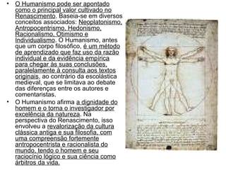 • O Humanismo pode ser apontado 
como o principal valor cultivado no 
Renascimento. Baseia-se em diversos 
conceitos associados: Neoplatonismo, 
Antropocentrismo, Hedonismo, 
Racionalismo, Otimismo e 
Individualismo. O Humanismo, antes 
que um corpo filosófico, é um método 
de aprendizado que faz uso da razão 
individual e da evidência empírica 
para chegar às suas conclusões, 
paralelamente à consulta aos textos 
originais, ao contrário da escolástica 
medieval, que se limitava ao debate 
das diferenças entre os autores e 
comentaristas. 
• O Humanismo afirma a dignidade do 
homem e o torna o investigador por 
excelência da natureza. Na 
perspectiva do Renascimento, isso 
envolveu a revalorização da cultura 
clássica antiga e sua filosofia, com 
uma compreensão fortemente 
antropocentrista e racionalista do 
mundo, tendo o homem e seu 
raciocínio lógico e sua ciência como 
árbitros da vida. 
 