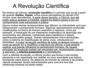 A Revolução Científica 
Na história da ciência, revolução científica é o período que se dá a partir 
de quando Galileu, Kepler, entre outros pensadores do século XVII 
iniciam suas descobertas. A partir desse período, a Ciência, que até 
então estava atrelada à Filosofia, separa-se desta e passa a ser um 
conhecimento mais estruturado e prático. 
Houve muitas teorias revolucionárias que diferem na intensidade com que 
influenciaram o pensamento humano. Algumas representaram profundas 
modificações na forma do homem examinar a natureza, como por 
exemplo, a introdução de um tratamento matemático na descrição dos 
movimentos dos planetas, introduzida pelos babilônios e depois 
aperfeiçoada pelos gregos. Outras representaram micro-revoluções, 
como o sistema de classificação de seres vivos, introduzida por 
Aristóteles. A maior revolução científica de todos os tempos ocorreu no 
início do século XV e modificou a estrutura da ciência, o que poderia 
explicar sua grande influência no pensamento humano. As causas 
principais da revolução podem ser resumidas em: renascimento cultural, 
a imprensa, a reforma protestante e o hermetismo. 
Com a referida revolução, a ciência mudou sua forma e sua função, 
passando a ser repensada nos moldes na nova sociedade que estava 
emergindo nesta época. Os objetivos do homem da ciência e da própria 
ciência acabaram sendo redirecionados para uma era livre das 
influências místicas da idade média. 
 