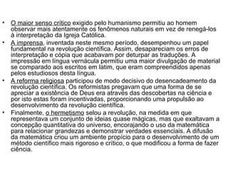 • O maior senso crítico exigido pelo humanismo permitiu ao homem 
observar mais atentamente os fenômenos naturais em vez de renegá-los 
à interpretação da Igreja Católica. 
• A imprensa, inventada neste mesmo período, desempenhou um papel 
fundamental na revolução científica. Assim, desapareciam os erros de 
interpretação e cópia que acabavam por deturpar as traduções. A 
impressão em língua vernácula permitiu uma maior divulgação de material 
se comparado aos escritos em latim, que eram compreendidos apenas 
pelos estudiosos desta língua. 
• A reforma religiosa participou de modo decisivo do desencadeamento da 
revolução científica. Os reformistas pregavam que uma forma de se 
apreciar a existência de Deus era através das descobertas na ciência e 
por isto estas foram incentivadas, proporcionando uma propulsão ao 
desenvolvimento da revolução científica. 
• Finalmente, o hermetismo selou a revolução, na medida em que 
representava um conjunto de ideias quase mágicas, mas que exaltavam a 
concepção quantitativa do universo, encorajando o uso da matemática 
para relacionar grandezas e demonstrar verdades essenciais. A difusão 
da matemática criou um ambiente propício para o desenvolvimento de um 
método científico mais rigoroso e crítico, o que modificou a forma de fazer 
ciência. 
 