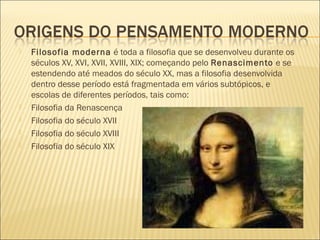    Filosofia moderna é toda a filosofia que se desenvolveu durante os
    séculos XV, XVI, XVII, XVIII, XIX; começando pelo Renascimento e se
    estendendo até meados do século XX, mas a filosofia desenvolvida
    dentro desse período está fragmentada em vários subtópicos, e
    escolas de diferentes períodos, tais como:
   Filosofia da Renascença
   Filosofia do século XVII
   Filosofia do século XVIII
   Filosofia do século XIX
 