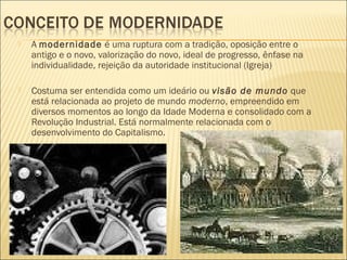    A modernidade é uma ruptura com a tradição, oposição entre o
    antigo e o novo, valorização do novo, ideal de progresso, ênfase na
    individualidade, rejeição da autoridade institucional (Igreja)

   Costuma ser entendida como um ideário ou visão de mundo que
    está relacionada ao projeto de mundo moderno, empreendido em
    diversos momentos ao longo da Idade Moderna e consolidado com a
    Revolução Industrial. Está normalmente relacionada com o
    desenvolvimento do Capitalismo.
 