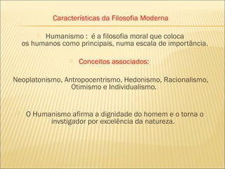Características da Filosofia Moderna

          Humanismo :  é a filosofia moral que coloca
     os humanos como principais, numa escala de importância.

                      Conceitos associados:

Neoplatonismo, Antropocentrismo, Hedonismo, Racionalismo,
                 Otimismo e Individualismo.


     O Humanismo afirma a dignidade do homem e o torna o
            invstigador por excelência da natureza.
 
