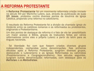    A Reforma Protestante foi um movimento reformista cristão iniciado
    no século XVI por Martinho Lutero, que, através da publicação de suas
    95 teses, protestou contra diversos pontos da doutrina da Igreja
    Católica, propondo uma reforma no catolicismo.

   O resultado da Reforma Protestante foi a divisão da chamada Igreja do
    Ocidente entre os católicos romanos e os reformados ou protestantes,
    originando o Protestantismo.
   Um dos pontos de destaque da reforma é o fato de ela ter possibilitado
    um maior acesso à Bíblia, graças às traduções feitas por vários
    reformadores (entre eles o próprio Lutero) a partir do latim para as
    línguas nacionais.

     Tal liberdade fez com que fossem criados diversos grupos
    independentes, conhecidos como denominações. Nas primeiras
    décadas após a Reforma Protestante, surgiram diversos grupos,
    destacando o Luteranismo e as Igrejas Reformadas ou calvinistas
    (Presbiterianismo e Congregacionalismo). Nos séculos seguintes,
    surgiram outras denominações reformadas, com destaque para os
    Batistas e os Metodistas.
 