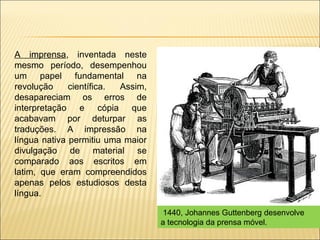 A imprensa, inventada neste
mesmo período, desempenhou
um papel fundamental na
revolução     científica. Assim,
desapareciam os erros de
interpretação e cópia que
acabavam por deturpar as
traduções. A impressão na
língua nativa permitiu uma maior
divulgação de material se
comparado aos escritos em
latim, que eram compreendidos
apenas pelos estudiosos desta
língua.

                                   1440, Johannes Guttenberg desenvolve
                                   a tecnologia da prensa móvel.
 