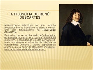    A FILOSOFIA DE RENÉ
               DESCARTES
   Notabilizou-se sobretudo por seu trabalho
    revolucionário na filosofia e na ciência, ele foi
    uma das figuras-chave na Revolução
    Científica.
   Descartes, por vezes chamado de "o fundador
    da filosofia moderna" e o "pai da matemática
    moderna", é considerado um dos pensadores
    mais importantes e influentes da História do
    Pensamento Ocidental. Muitos especialistas
    afirmam que a partir de Descartes inaugurou-
    se o racionalismo da Idade Moderna.
 