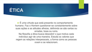 ÉTICA 
 É uma virtude que está presente no comportamento 
humano. Faz o Homem questionar-se constantemente sobre 
suas ações e as atitudes alheias, definindo se são certas ou 
erradas, boas ou ruins. 
Na filosofia a ética busca descobrir o que motiva cada 
indivíduo agir de uma maneira. Estuda os valores que 
regem as relações interpessoais, a forma como as pessoas 
vivem e se relacionam. 
 