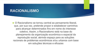 RACIONALISMO 
 O Racionalismo se tornou central ao pensamento liberal, 
que, por sua vez, pretende propor e estabelecer caminhos 
para alcançar determinados fins em nome do interesse 
coletivo. Assim, o Racionalismo está na base do 
planejamento da organização econômica e espacial da 
reprodução social, abrindo espaço para as soluções 
racionais de problemas econômicos e/ou urbanos com base 
em soluções técnicas e eficazes 
 