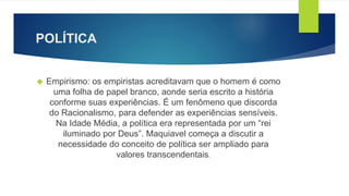 POLÍTICA 
 Empirismo: os empiristas acreditavam que o homem é como 
uma folha de papel branco, aonde seria escrito a história 
conforme suas experiências. É um fenômeno que discorda 
do Racionalismo, para defender as experiências sensíveis. 
Na Idade Média, a política era representada por um “rei 
iluminado por Deus”. Maquiavel começa a discutir a 
necessidade do conceito de política ser ampliado para 
valores transcendentais. 
 