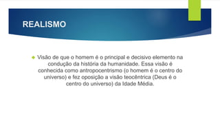 REALISMO 
 Visão de que o homem é o principal e decisivo elemento na 
condução da história da humanidade. Essa visão é 
conhecida como antropocentrismo (o homem é o centro do 
universo) e fez oposição a visão teocêntrica (Deus é o 
centro do universo) da Idade Média. 
 