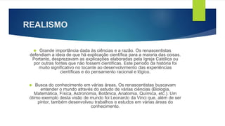 REALISMO 
 Grande importância dada às ciências e a razão. Os renascentistas 
defendiam a ideia de que há explicação científica para a maioria das coisas. 
Portanto, desprezavam as explicações elaboradas pela Igreja Católica ou 
por outras fontes que não fossem científicas. Este período da história foi 
muito significativo no tocante ao desenvolvimento das experiências 
científicas e do pensamento racional e lógico. 
 Busca do conhecimento em várias áreas. Os renascentistas buscavam 
entender o mundo através do estudo de várias ciências (Biologia, 
Matemática, Física, Astronomia, Botânica, Anatomia, Química, etc.). Um 
ótimo exemplo desta visão de mundo foi Leonardo da Vinci que, além de ser 
pintor, também desenvolveu trabalhos e estudos em várias áreas do 
conhecimento. 
 