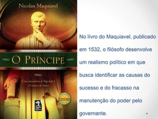 No lívro do Maquiavel, publicado 
em 1532, o filósofo desenvolve 
um realismo político em que 
busca identificar as causas do 
sucesso e do fracasso na 
manutenção do poder pelo 
governante. 
 