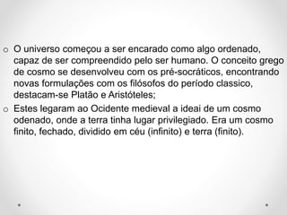 o O universo começou a ser encarado como algo ordenado, 
capaz de ser compreendido pelo ser humano. O conceito grego 
de cosmo se desenvolveu com os pré-socráticos, encontrando 
novas formulações com os filósofos do período classico, 
destacam-se Platão e Aristóteles; 
o Estes legaram ao Ocidente medieval a ideai de um cosmo 
odenado, onde a terra tinha lugar privilegiado. Era um cosmo 
finito, fechado, dividido em céu (infinito) e terra (finito). 
 