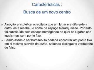 Características : 
Busca de um novo centro 
o A noção aristotélica acreditava que um lugar era diferente a 
outro, este recebeu o nome de espaço hierarquisado. Portanto 
foi substituido pelo espaço homogêneo no qual os lugares são 
iguais mas sem ponto fixo. 
o Sendo assim o ser humano só poderia encontrar um ponto fixo 
em si mesmo atarvez da razão, sabendo distinguir o verdadeiro 
do falso. 
 