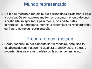 Mundo representado 
o Na Idade Médida a realidade era apresentada diretamente para 
a pessoa. Os pensadores modernos buscaram o tema de que 
a realidade se apresenta pela mente, boa parte deles 
ultrapassou a percepção imeadiata e sensível da realidade que 
ganhou o nome de representação. 
Procura-se um método 
o Como poderia um pensamento ser verdadeiro, para isso foi 
estabelecido um método no qual era a observação, no qual, 
poderia dizer se era verdadeiro ou falso tal pensamento. 
 