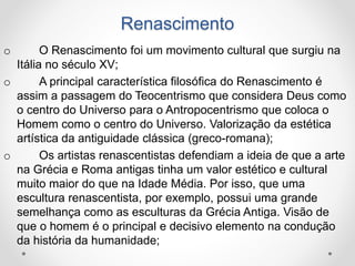 Renascimento 
o O Renascimento foi um movimento cultural que surgiu na 
Itália no século XV; 
o A principal característica filosófica do Renascimento é 
assim a passagem do Teocentrismo que considera Deus como 
o centro do Universo para o Antropocentrismo que coloca o 
Homem como o centro do Universo. Valorização da estética 
artística da antiguidade clássica (greco-romana); 
o Os artistas renascentistas defendiam a ideia de que a arte 
na Grécia e Roma antigas tinha um valor estético e cultural 
muito maior do que na Idade Média. Por isso, que uma 
escultura renascentista, por exemplo, possui uma grande 
semelhança como as esculturas da Grécia Antiga. Visão de 
que o homem é o principal e decisivo elemento na condução 
da história da humanidade; 
 