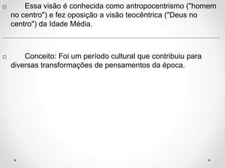 o Essa visão é conhecida como antropocentrismo ("homem 
no centro") e fez oposição a visão teocêntrica ("Deus no 
centro") da Idade Média. 
__________________________________________________________ 
o Conceito: Foi um período cultural que contribuiu para 
diversas transformações de pensamentos da época. 
 