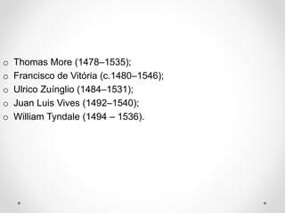 o Thomas More (1478–1535); 
o Francisco de Vitória (c.1480–1546); 
o Ulrico Zuínglio (1484–1531); 
o Juan Luis Vives (1492–1540); 
o William Tyndale (1494 – 1536). 
 